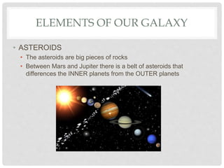ELEMENTS OF OUR GALAXY
• ASTEROIDS
• The asteroids are big pieces of rocks
• Between Mars and Jupiter there is a belt of asteroids that
differences the INNER planets from the OUTER planets
 