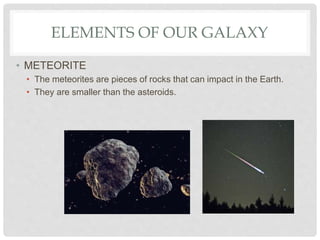 ELEMENTS OF OUR GALAXY
• METEORITE
• The meteorites are pieces of rocks that can impact in the Earth.
• They are smaller than the asteroids.
 
