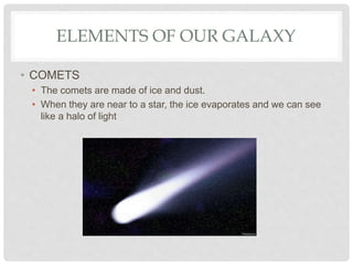 ELEMENTS OF OUR GALAXY
• COMETS
• The comets are made of ice and dust.
• When they are near to a star, the ice evaporates and we can see
like a halo of light
 