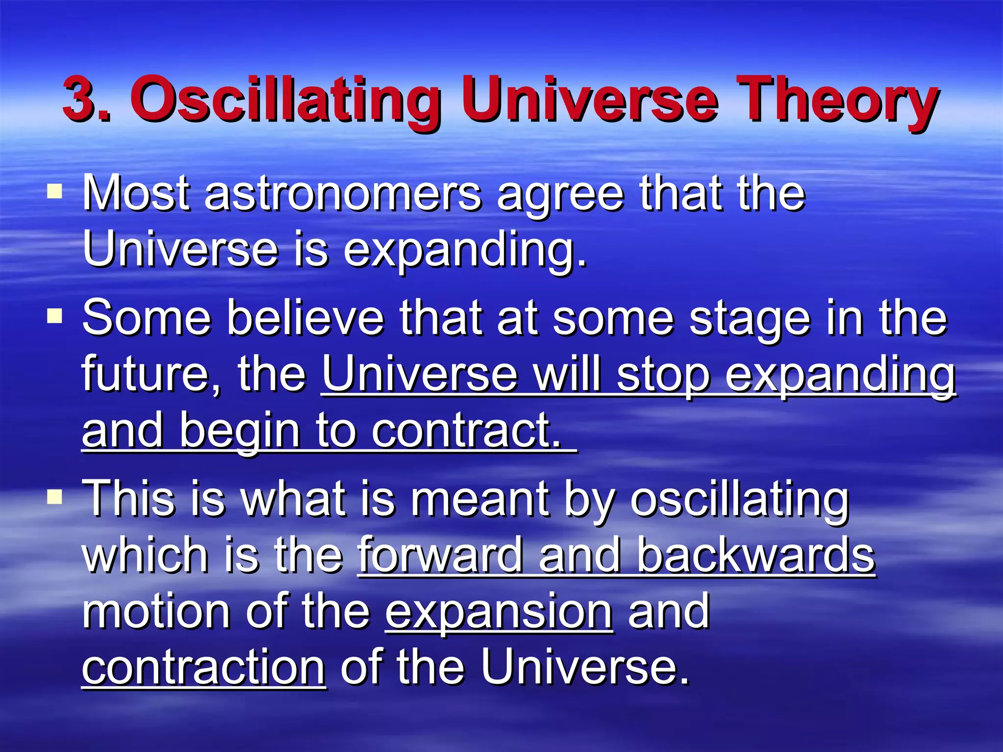 3. Oscillating Universe Theory Most astronomers agree that the Universe is expanding.  Some believe that at some stage in the future, the  Universe will stop expanding and begin to contract.  This is what is meant by oscillating which is the  forward and backwards  motion of the  expansion  and  contraction  of the Universe. 