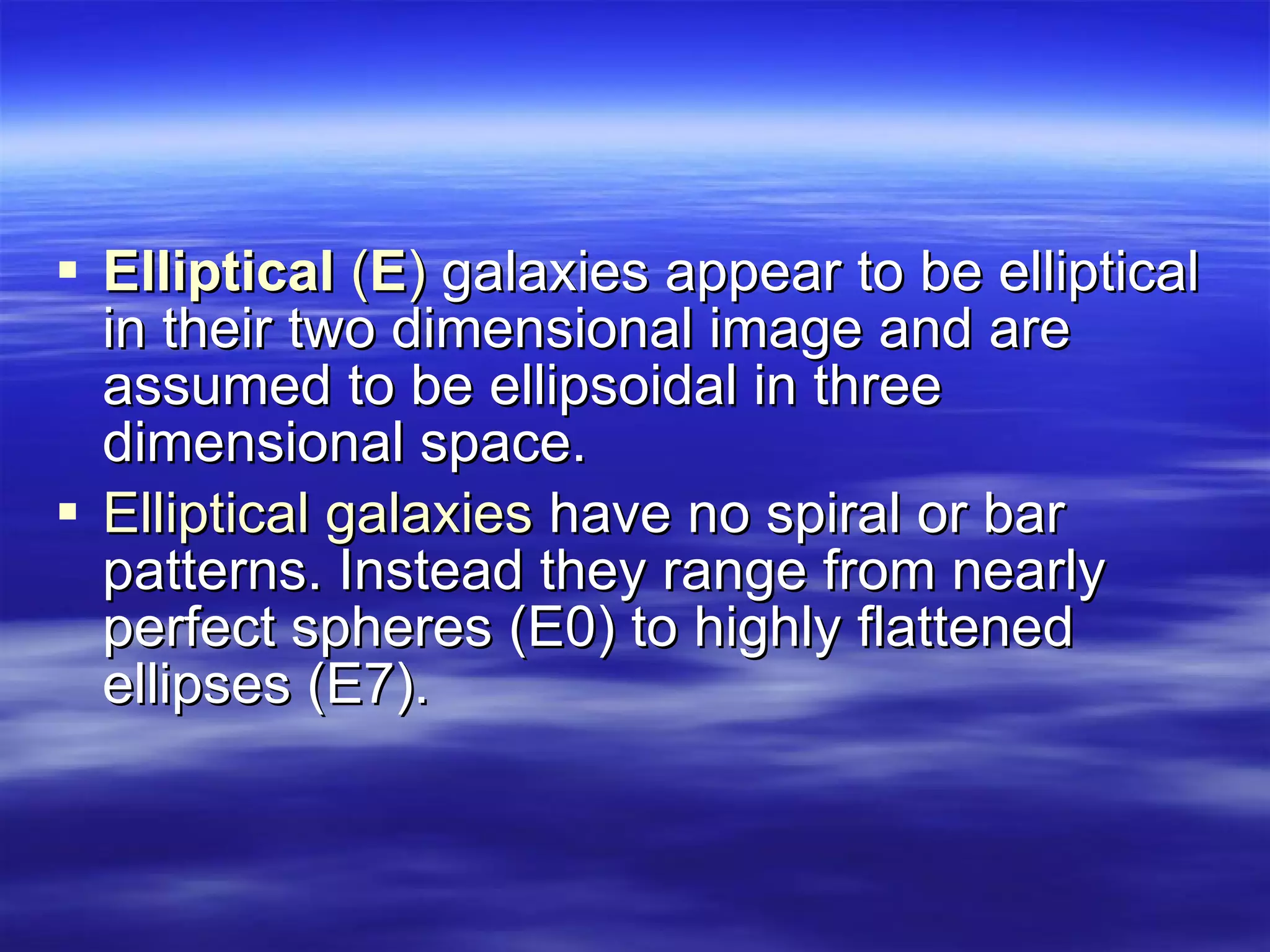 Elliptical  ( E )  galaxies appear to be elliptical in their two dimensional image and are assumed to be ellipsoidal in three dimensional space.  Elliptical galaxies  have no spiral or bar patterns. Instead they range from nearly perfect spheres (E0) to highly flattened ellipses (E7).  