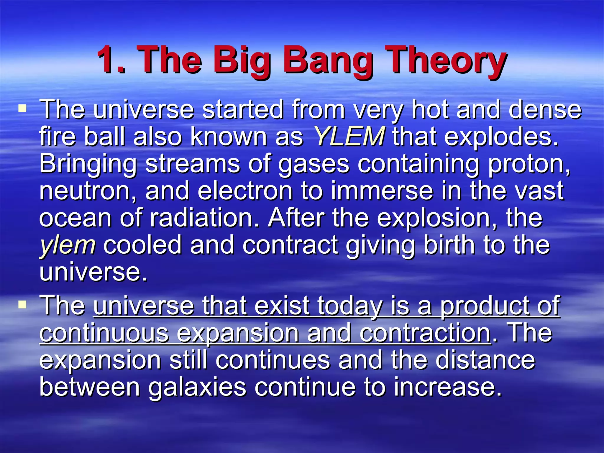1. The Big Bang Theory The universe started from very hot and dense fire ball also known as  YLEM  that explodes. Bringing streams of gases containing proton, neutron, and electron to immerse in the vast ocean of radiation. After the explosion, the  ylem  cooled and contract giving birth to the universe. The  universe that exist today is a product of continuous expansion and contraction . The expansion still continues and the distance between galaxies continue to increase. 