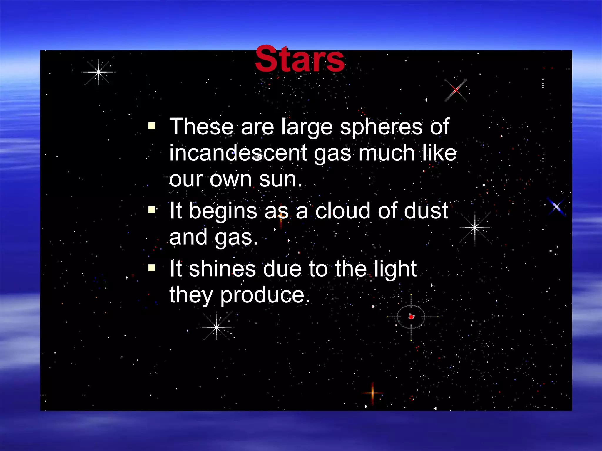 Stars These are large spheres of incandescent gas much like our own sun. It begins as a cloud of dust and gas. It shines due to the light they produce. 