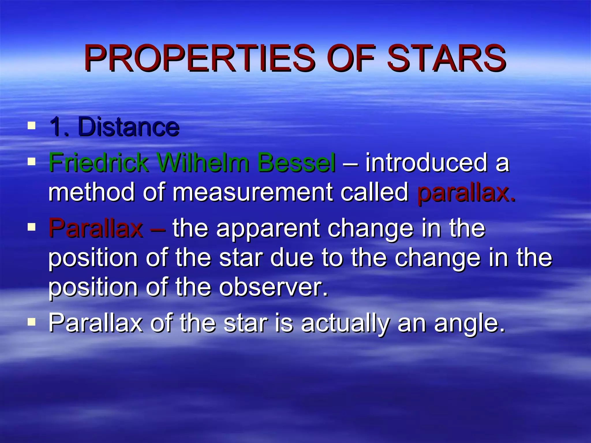 PROPERTIES OF STARS 1. Distance Friedrick Wilhelm Bessel  – introduced a method of measurement called  parallax. Parallax –  the apparent change in the position of the star due to the change in the position of the observer. Parallax of the star is actually an angle. 
