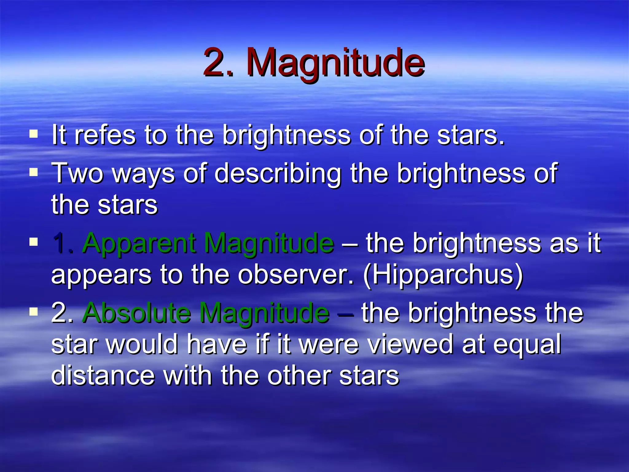 2. Magnitude It refes to the brightness of the stars. Two ways of describing the brightness of the stars 1.  Apparent Magnitude  – the brightness as it appears to the observer. (Hipparchus) 2.  Absolute Magnitude  –  the brightness the star would have if it were viewed at equal distance with the other stars 