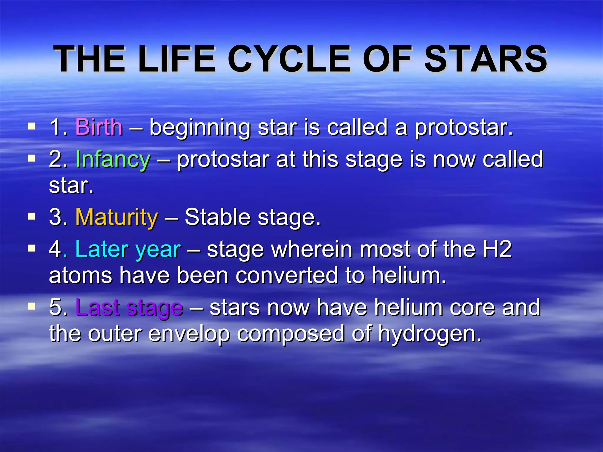 THE LIFE CYCLE OF STARS 1.  Birth  – beginning star is called a protostar. 2.  Infancy  – protostar at this stage is now called star. 3.  Maturity  – Stable stage.  4 . Later year  – stage wherein most of the H2 atoms have been converted to helium. 5.  Last stage  – stars now have helium core and the outer envelop composed of hydrogen.  