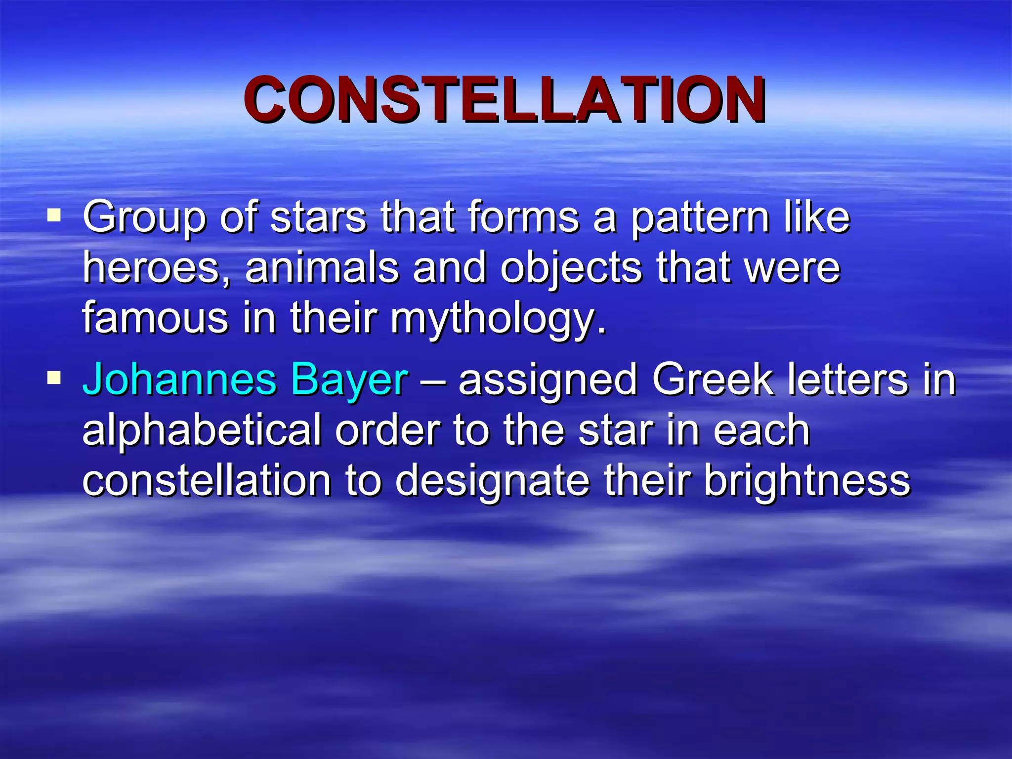 CONSTELLATION Group of stars that forms a pattern like heroes, animals and objects that were famous in their mythology. Johannes Bayer  – assigned Greek letters in alphabetical order to the star in each constellation to designate their brightness 