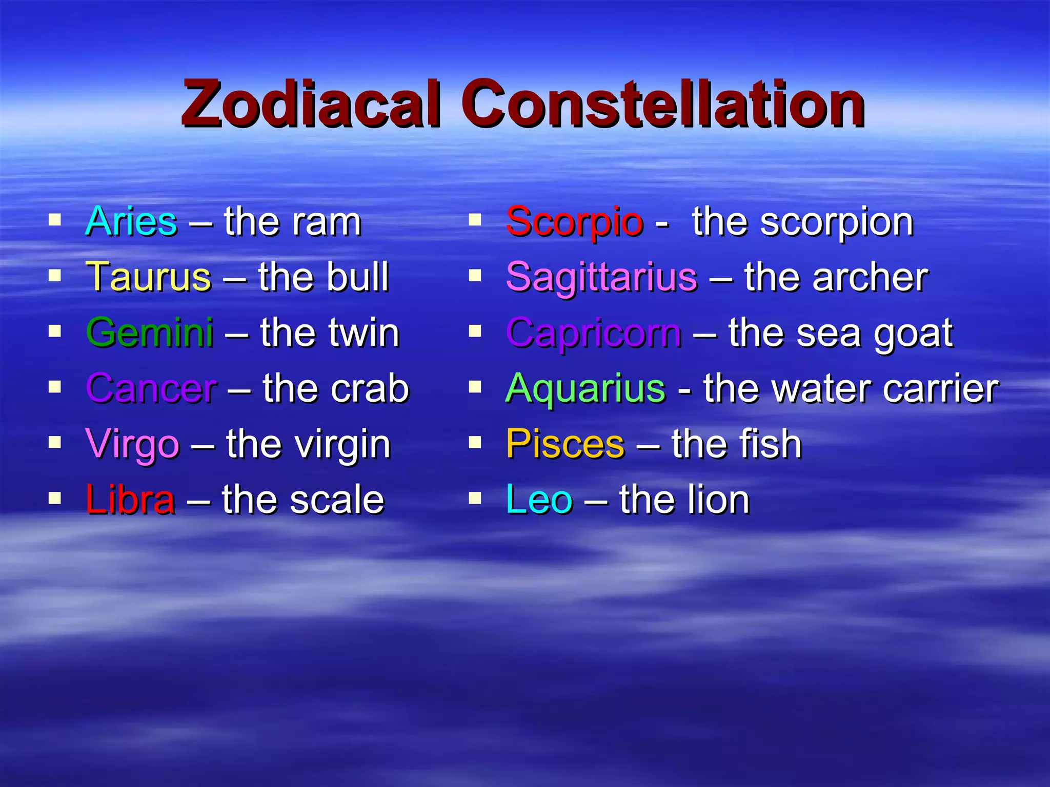 Zodiacal Constellation Aries  – the ram Taurus  – the bull Gemini  – the twin Cancer  – the crab Virgo  – the virgin Libra  – the scale Scorpio  -  the scorpion Sagittarius  – the archer Capricorn  – the sea goat Aquarius  - the water carrier Pisces  – the fish Leo  – the lion 