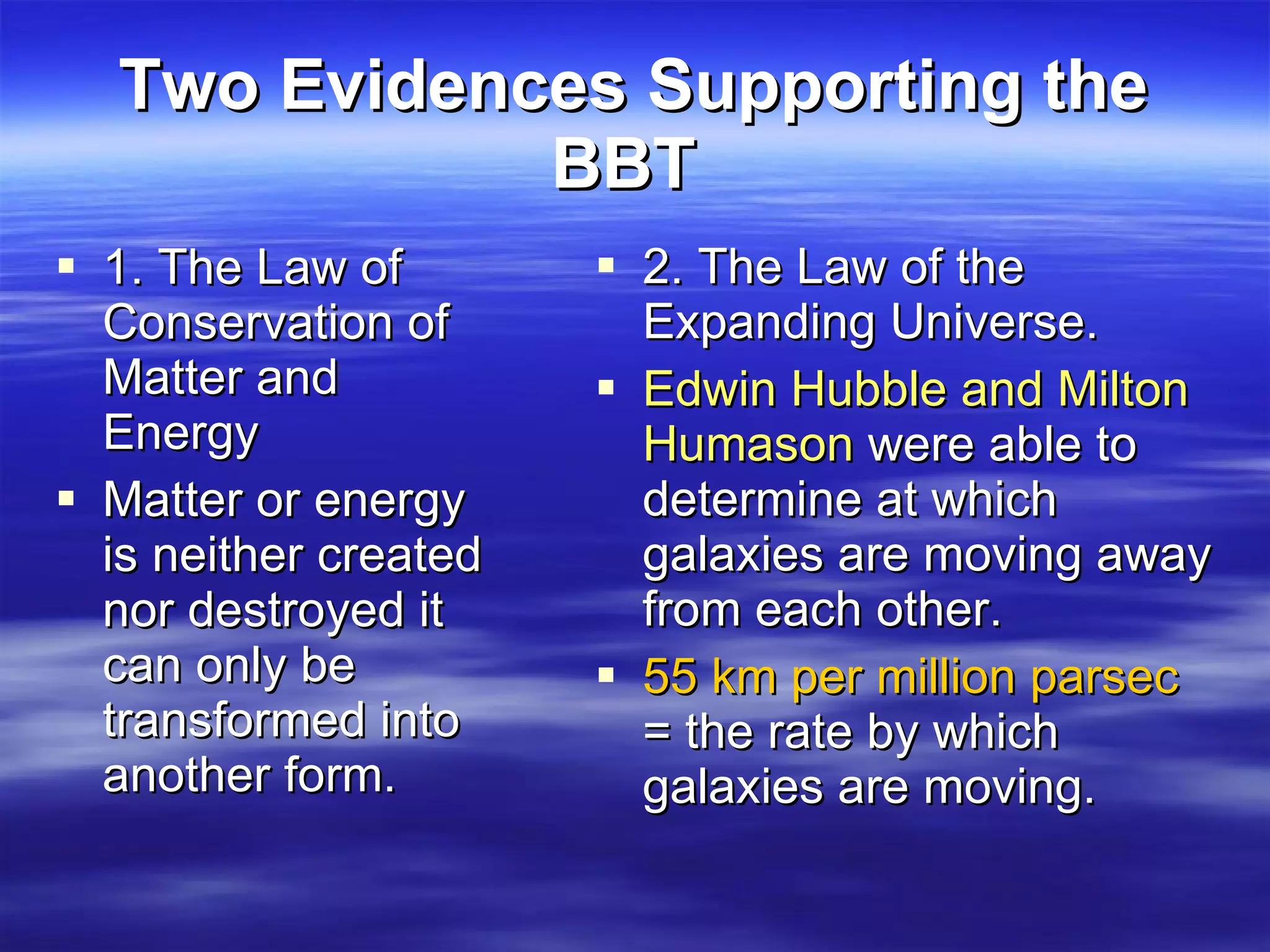 Two Evidences Supporting the BBT   1. The Law of  Conservation of Matter and Energy Matter or energy is neither created nor destroyed it can only be transformed into another form. 2. The Law of the Expanding Universe.  Edwin Hubble and Milton Humason  were able to determine at which galaxies are moving away from each other.  55 km per million parsec  = the rate by which galaxies are moving.  