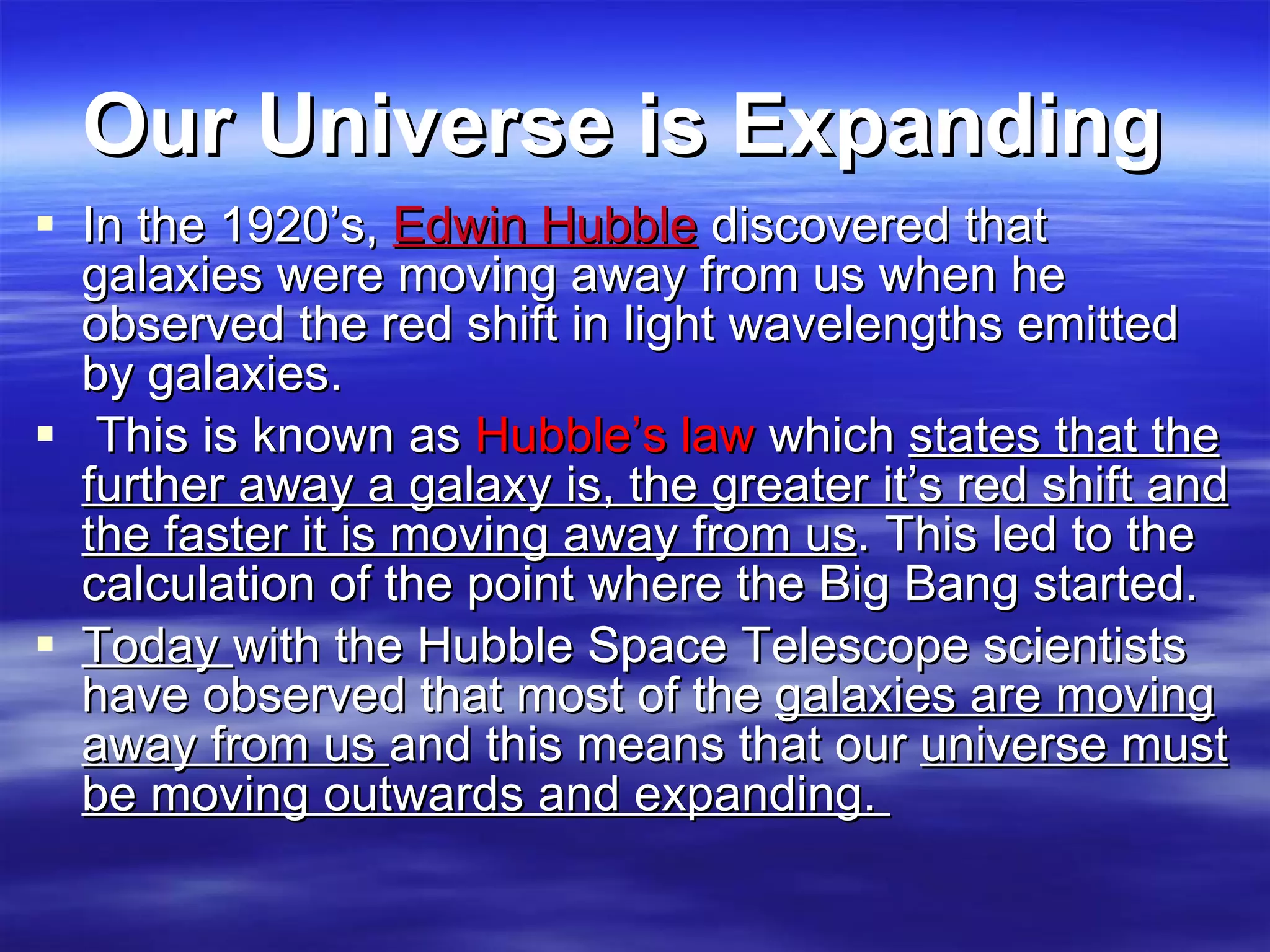 Our Universe is Expanding   In the 1920’s,  Edwin Hubble  discovered that galaxies were moving away from us when he observed the red shift in light wavelengths emitted by galaxies. This is known as  Hubble’s law  which  states that the further away a galaxy is, the greater it’s red shift and the faster it is moving away from us . This led to the calculation of the point where the Big Bang started.  Today  with the Hubble Space Telescope scientists have observed that most of the  galaxies are moving away from us  and this means that our  universe must be moving outwards and expanding.  