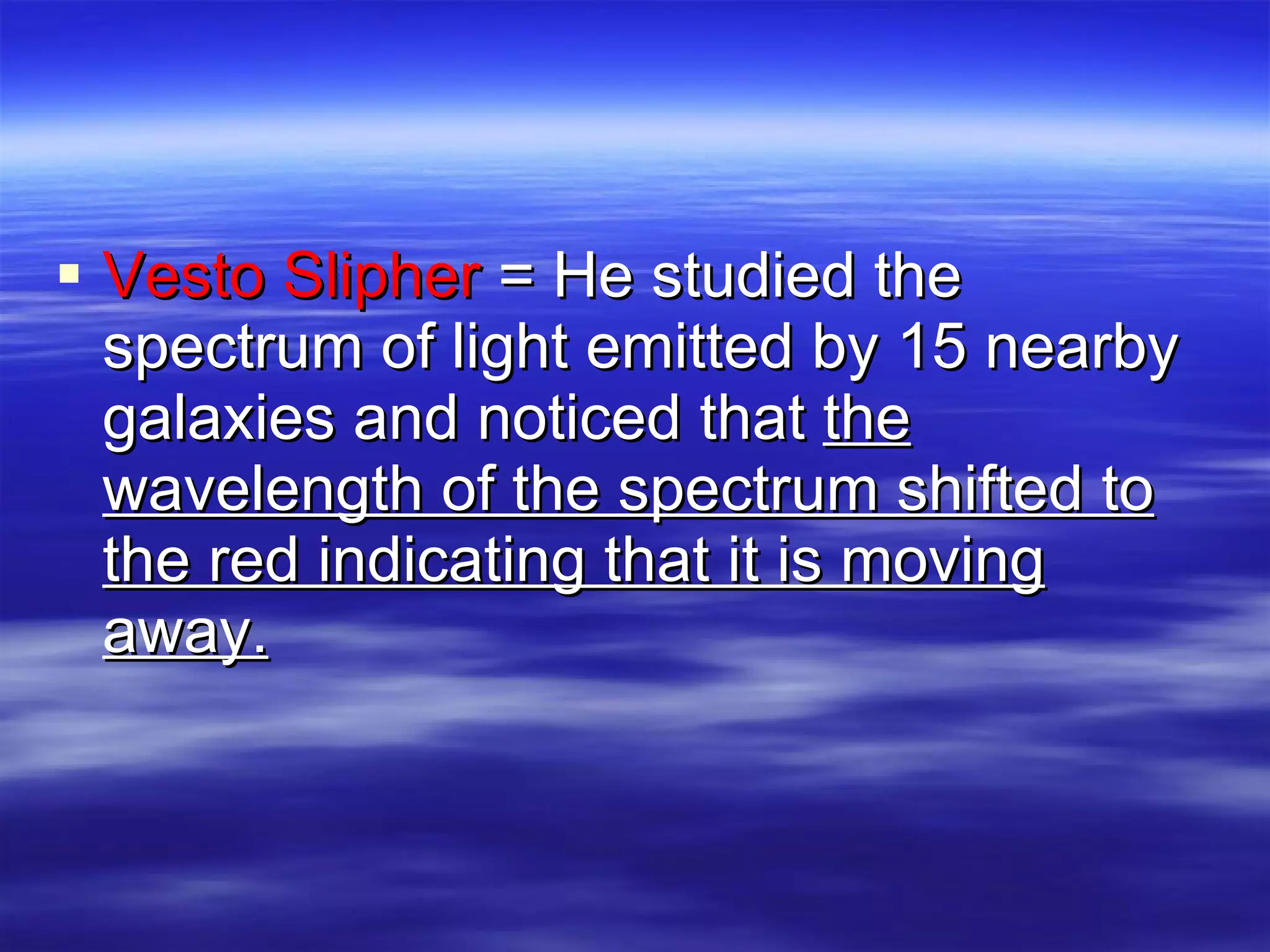 Vesto Slipher  = He studied the spectrum of light emitted by 15 nearby galaxies and noticed that  the wavelength of the spectrum shifted to the red indicating that it is moving away. 