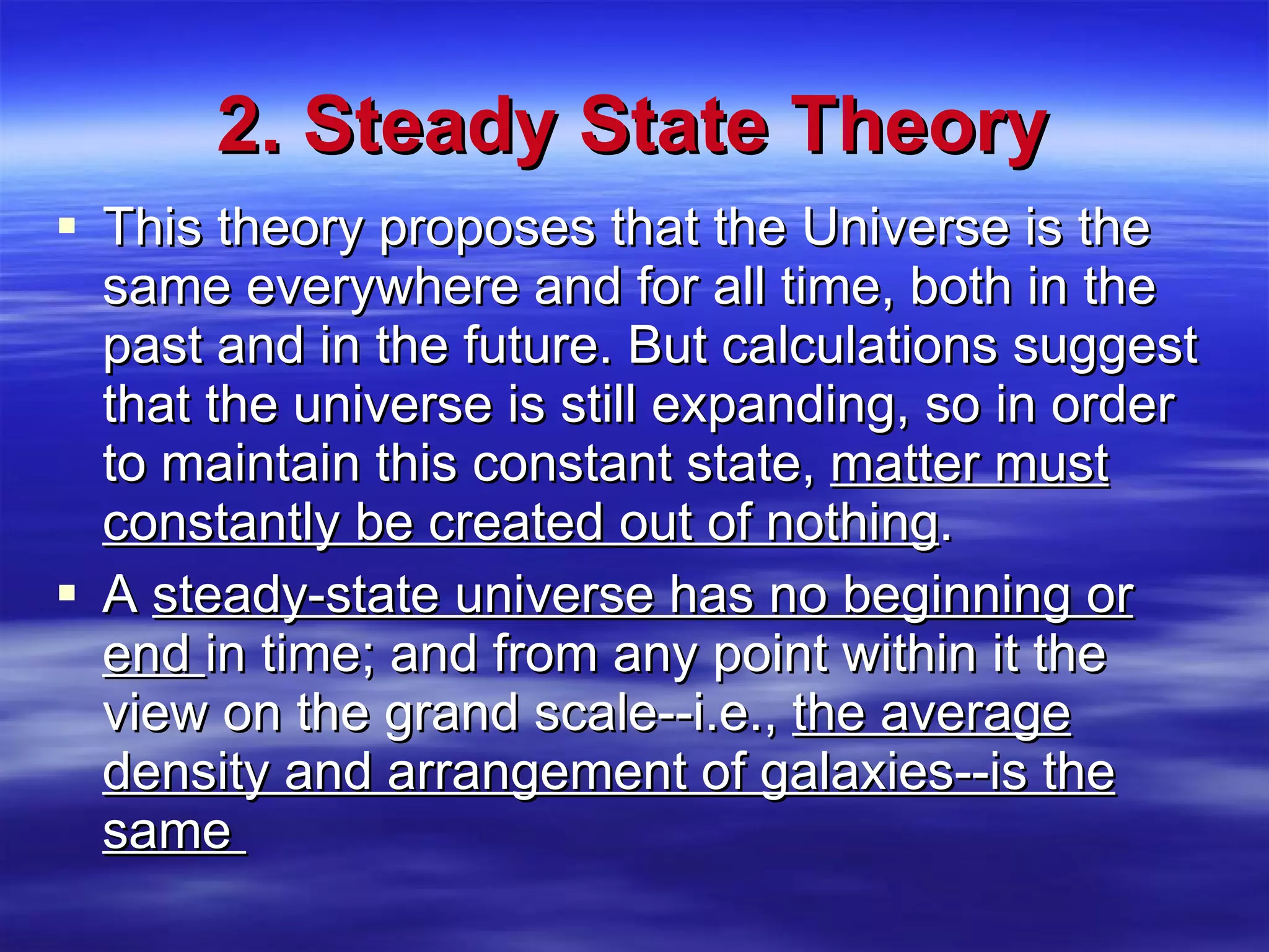 2. Steady State Theory This theory proposes that the Universe is the same everywhere and for all time, both in the past and in the future. But calculations suggest that the universe is still expanding, so in order to maintain this constant state,  matter must constantly be created out of nothing . A  steady-state universe has no beginning or end  in time; and from any point within it the view on the grand scale--i.e.,  the average density and arrangement of galaxies--is the same  