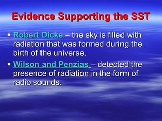 Evidence Supporting the SST Robert Dicke   – the sky is filled with radiation that was formed during the birth of the universe. Wilson and Penzias   – detected the presence of radiation in the form of radio sounds. 
