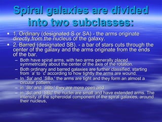 Spiral galaxies are divided into two subclasses: 1. Ordinary  (designated S or SA) - the arms originate directly from the nucleus of the galaxy.  2.  Barred  (designated SB). - a bar of stars cuts through the center of the galaxy and the arms originate from the ends of the bar.  Both have spiral arms, with two arms generally placed symmetrically about the center of the axis of the rotation.  Both ordinary and barred galaxies are further classified, starting from `a' to `c' according to how tightly the arms are wound. In `Sa' and `SBa,' the arms are tight and they form an almost a circular pattern;  in `Sb' and `SBb,' they are more open and  in `Sc' and `SBc' the nuclei are small and have extended arms. The intensity of the spheroidal component of the spiral galaxies, around their nucleus, 