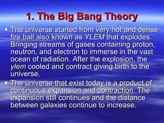 1. The Big Bang Theory The universe started from very hot and dense fire ball also known as  YLEM  that explodes. Bringing streams of gases containing proton, neutron, and electron to immerse in the vast ocean of radiation. After the explosion, the  ylem  cooled and contract giving birth to the universe. The  universe that exist today is a product of continuous expansion and contraction . The expansion still continues and the distance between galaxies continue to increase. 