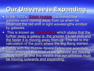 Our Universe is Expanding   In the 1920’s,  Edwin Hubble  discovered that galaxies were moving away from us when he observed the red shift in light wavelengths emitted by galaxies. This is known as  Hubble’s law  which  states that the further away a galaxy is, the greater it’s red shift and the faster it is moving away from us . This led to the calculation of the point where the Big Bang started.  Today  with the Hubble Space Telescope scientists have observed that most of the  galaxies are moving away from us  and this means that our  universe must be moving outwards and expanding.  