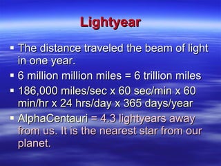 Lightyear The distance traveled the beam of light in one year. 6 million million miles = 6 trillion miles 186,000 miles/sec x 60 sec/min x 60 min/hr x 24 hrs/day x 365 days/year AlphaCentauri  = 4.3 lightyears away from us. It is the nearest star from our planet. 