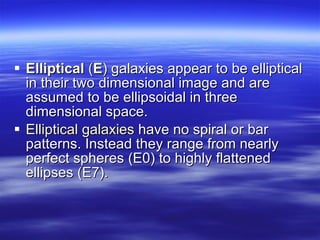 Elliptical  ( E )  galaxies appear to be elliptical in their two dimensional image and are assumed to be ellipsoidal in three dimensional space.  Elliptical galaxies  have no spiral or bar patterns. Instead they range from nearly perfect spheres (E0) to highly flattened ellipses (E7).  