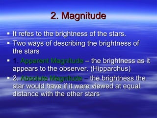 2. Magnitude It refes to the brightness of the stars. Two ways of describing the brightness of the stars 1.  Apparent Magnitude  – the brightness as it appears to the observer. (Hipparchus) 2.  Absolute Magnitude  –  the brightness the star would have if it were viewed at equal distance with the other stars 