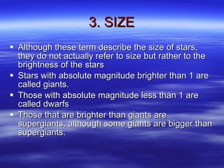 3. SIZE Although these term describe the size of stars, they do not actually refer to size but rather to the brightness of the stars Stars with absolute magnitude brighter than 1 are called giants. Those with absolute magnitude less than 1 are called dwarfs Those that are brighter than giants are supergiants, although some giants are bigger than supergiants. 