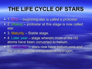 THE LIFE CYCLE OF STARS 1.  Birth  – beginning star is called a protostar. 2.  Infancy  – protostar at this stage is now called star. 3.  Maturity  – Stable stage.  4 . Later year  – stage wherein most of the H2 atoms have been converted to helium. 5.  Last stage  – stars now have helium core and the outer envelop composed of hydrogen.  