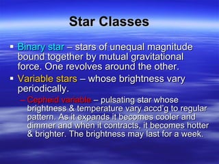 Star Classes Binary star  – stars of unequal magnitude bound together by mutual gravitational force. One revolves around the other. Variable stars  – whose brightness vary periodically.  Cepheid variable  – pulsating star whose brightness & temperature vary accd’g to regular pattern. As it expands it becomes cooler and dimmer and when it contracts, it becomes hotter & brighter. The brightness may last for a week. 