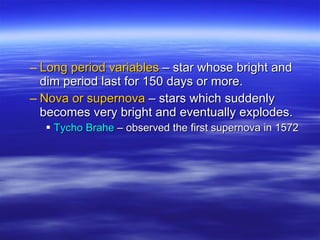 Long period variables  – star whose bright and dim period last for 150 days or more.  Nova or supernova  – stars which suddenly becomes very bright and eventually explodes. Tycho Brahe  – observed the first supernova in 1572 