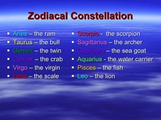 Zodiacal Constellation Aries  – the ram Taurus  – the bull Gemini  – the twin Cancer  – the crab Virgo  – the virgin Libra  – the scale Scorpio  -  the scorpion Sagittarius  – the archer Capricorn  – the sea goat Aquarius  - the water carrier Pisces  – the fish Leo  – the lion 