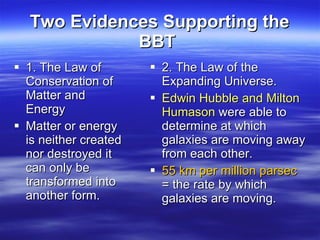 Two Evidences Supporting the BBT   1. The Law of  Conservation of Matter and Energy Matter or energy is neither created nor destroyed it can only be transformed into another form. 2. The Law of the Expanding Universe.  Edwin Hubble and Milton Humason  were able to determine at which galaxies are moving away from each other.  55 km per million parsec  = the rate by which galaxies are moving.  