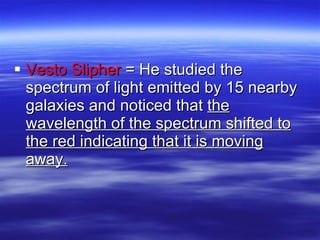 Vesto Slipher  = He studied the spectrum of light emitted by 15 nearby galaxies and noticed that  the wavelength of the spectrum shifted to the red indicating that it is moving away. 