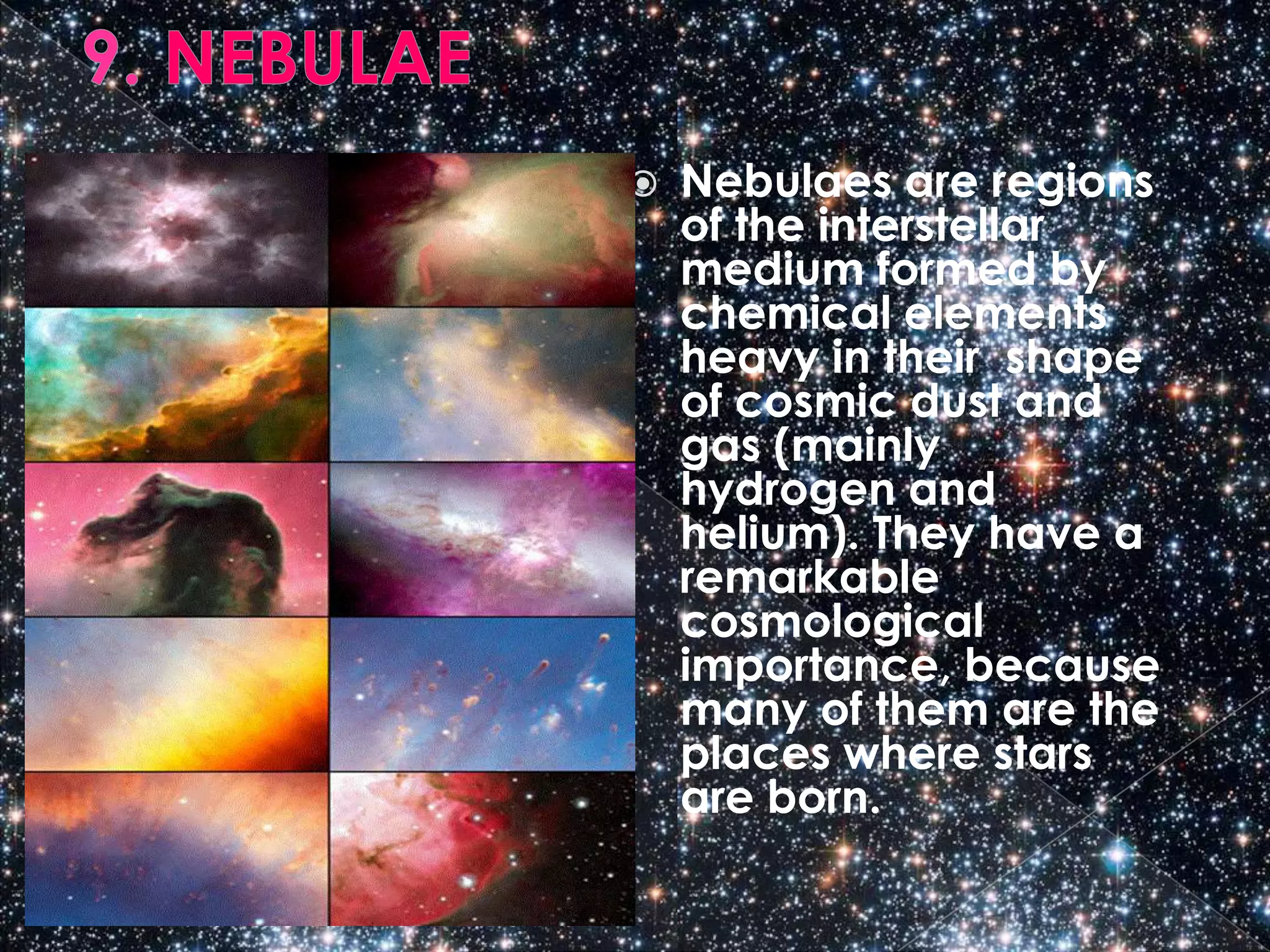    Nebulaes are regions
    of the interstellar
    medium formed by
    chemical elements
    heavy in their shape
    of cosmic dust and
    gas (mainly
    hydrogen and
    helium). They have a
    remarkable
    cosmological
    importance, because
    many of them are the
    places where stars
    are born.
 