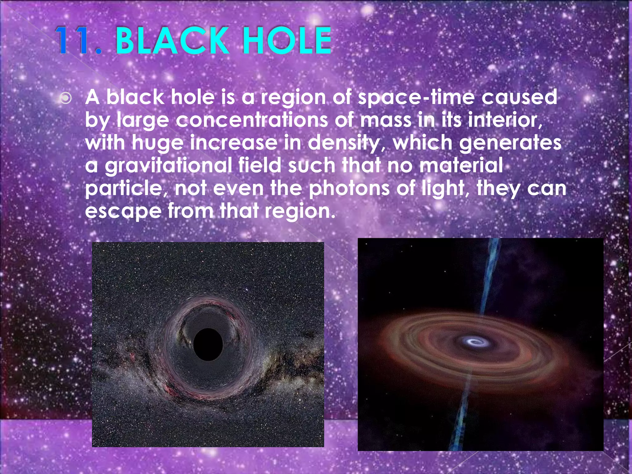    A black hole is a region of space-time caused
    by large concentrations of mass in its interior,
    with huge increase in density, which generates
    a gravitational field such that no material
    particle, not even the photons of light, they can
    escape from that region.
 