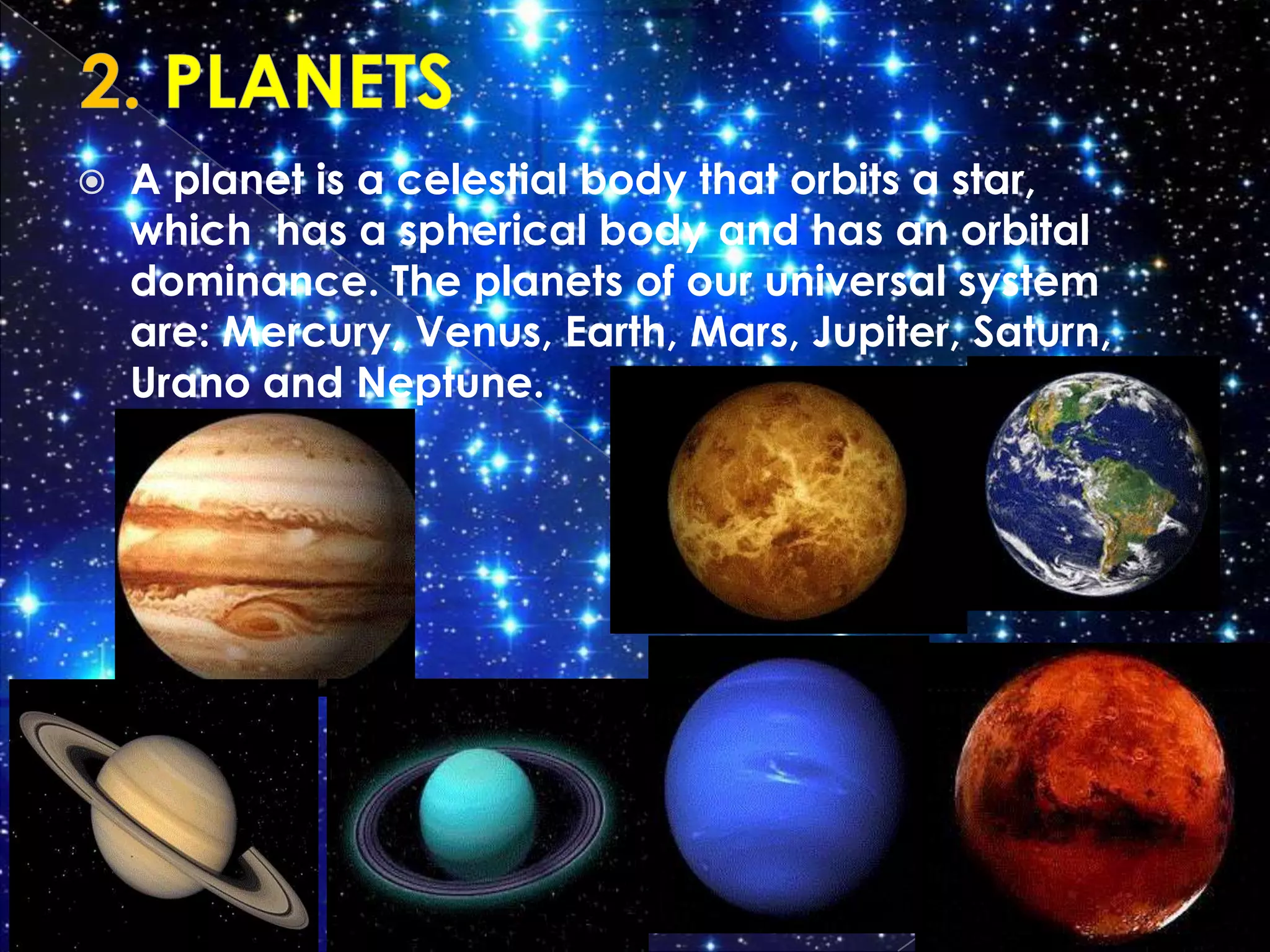    A planet is a celestial body that orbits a star,
    which has a spherical body and has an orbital
    dominance. The planets of our universal system
    are: Mercury, Venus, Earth, Mars, Jupiter, Saturn,
    Urano and Neptune.
 