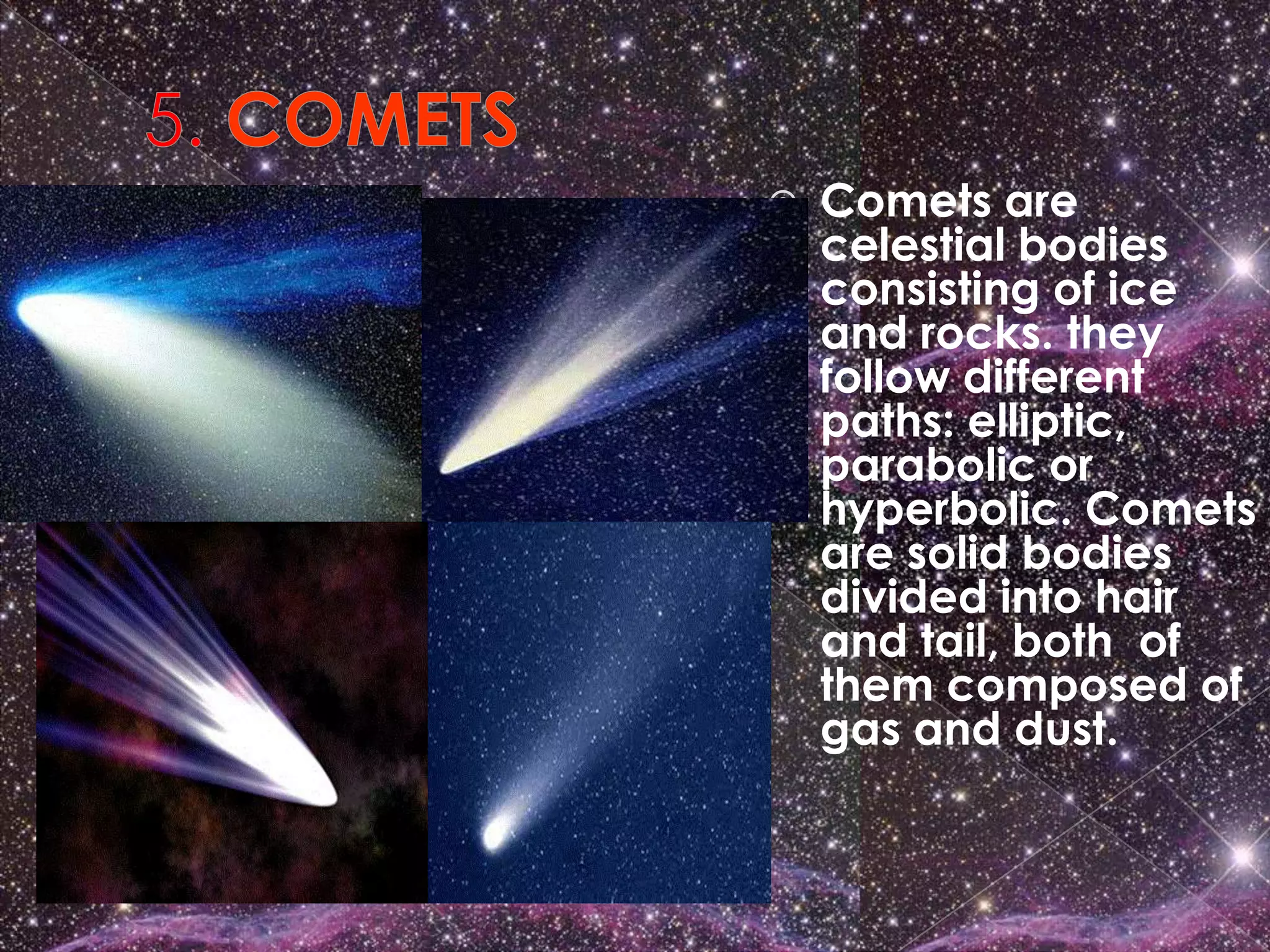    Comets are
    celestial bodies
    consisting of ice
    and rocks. they
    follow different
    paths: elliptic,
    parabolic or
    hyperbolic. Comets
    are solid bodies
    divided into hair
    and tail, both of
    them composed of
    gas and dust.
 