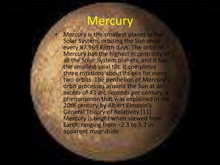 Mercury
• Mercury is the smallest planet in the
  Solar System, orbiting the Sun once
  every 87.969 Earth days. The orbit of
  Mercury has the highest eccentricity of
  all the Solar System planets, and it has
  the smallest axial tilt. It completes
  three rotations about its axis for every
  two orbits. The perihelion of Mercury's
  orbit processes around the Sun at an
  excess of 43 arc seconds per century, a
  phenomenon that was explained in the
  20th century by Albert Einstein's
  General Theory of Relativity.[11]
  Mercury is bright when viewed from
  Earth, ranging from −2.3 to 5.7 in
  apparent magnitude
 
