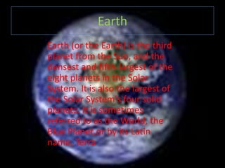 Earth
Earth (or the Earth) is the third
planet from the Sun, and the
densest and fifth-largest of the
eight planets in the Solar
System. It is also the largest of
the Solar System's four solid
planets. It is sometimes
referred to as the World, the
Blue Planet,or by its Latin
name, Terra
 