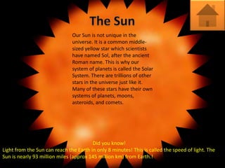 Our Sun is not unique in the
                               universe. It is a common middle-
                               sized yellow star which scientists
                               have named Sol, after the ancient
                               Roman name. This is why our
                               system of planets is called the Solar
                               System. There are trillions of other
                               stars in the universe just like it.
                               Many of these stars have their own
                               systems of planets, moons,
                               asteroids, and comets.




                                        Did you know!
Light from the Sun can reach the Earth in only 8 minutes! This is called the speed of light. The
Sun is nearly 93 million miles (approx 145 million km) from Earth.!
 