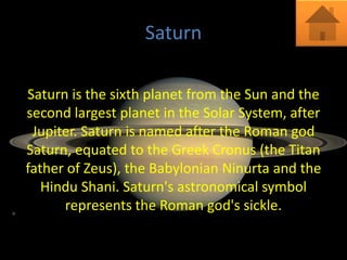 Saturn

Saturn is the sixth planet from the Sun and the
second largest planet in the Solar System, after
 Jupiter. Saturn is named after the Roman god
Saturn, equated to the Greek Cronus (the Titan
father of Zeus), the Babylonian Ninurta and the
   Hindu Shani. Saturn's astronomical symbol
      represents the Roman god's sickle.
 