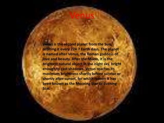 Venus

Venus is the second planet from the Sun,
orbiting it every 224.7 Earth days. The planet
is named after Venus, the Roman goddess of
love and beauty. After the Moon, it is the
brightest natural object in the night sky, bright
enough to cast shadows. Venus reaches its
maximum brightness shortly before sunrise or
shortly after sunset, for which reason it has
been known as the Morning Star or Evening
Star.
 