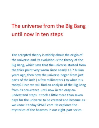The universe from the Big Bang
until now in ten steps
The accepted theory is widely about the origin of
the universe and its evolution is the theory of the
Big Bang, which says that the universe started from
the thick point very warm since nearly 13.7 billion
years ago, then how the universe began from just
parts of the inch ( a few millimeters ) to what it is
today? Here we will find an analysis of the Big Bang
from its occurrence until now in ten easy-to-
understand steps. It took a little more than seven
days for the universe to be created and become as
we know it today SPACE.com He explores the
mysteries of the heavens in our eight-part series
 