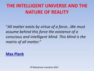 THE INTELLIGENT UNIVERSE AND THE
NATURE OF REALITY
“All matter exists by virtue of a force...We must
assume behind this force the existence of a
conscious and intelligent Mind. This Mind is the
matrix of all matter.”
Max Plank
© Beltashazar Lavodnas 2015 1
 