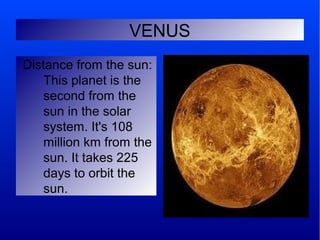 VENUS
Distance from the sun:
    This planet is the
    second from the
    sun in the solar
    system. It's 108
    million km from the
    sun. It takes 225
    days to orbit the
    sun.
 
