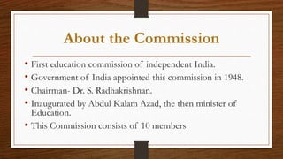 About the Commission
• First education commission of independent India.
• Government of India appointed this commission in 1948.
• Chairman- Dr. S. Radhakrishnan.
• Inaugurated by Abdul Kalam Azad, the then minister of
Education.
• This Commission consists of 10 members
 