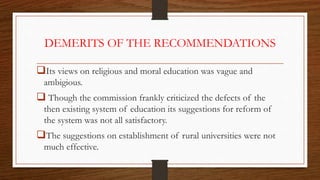DEMERITS OF THE RECOMMENDATIONS
Its views on religious and moral education was vague and
ambigious.
 Though the commission frankly criticized the defects of the
then existing system of education its suggestions for reform of
the system was not all satisfactory.
The suggestions on establishment of rural universities were not
much effective.
 