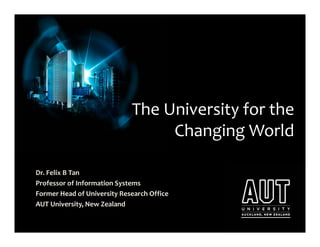 The University for the 
                                  Changing World

Dr. Felix B Tan
Professor of Information Systems
Former Head of University Research Office
AUT University, New Zealand 
 