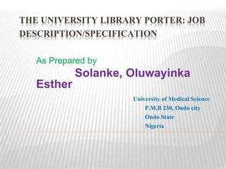 THE UNIVERSITY LIBRARY PORTER: JOB
DESCRIPTION/SPECIFICATION
As Prepared by
Solanke, Oluwayinka
Esther
University of Medical Science
P.M.B 230, Ondo city
Ondo State
Nigeria
 