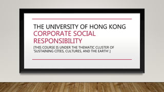 THE UNIVERSITY OF HONG KONG
CORPORATE SOCIAL
RESPONSIBILITY
[THIS COURSE IS UNDER THE THEMATIC CLUSTER OF
‘SUSTAINING CITIES, CULTURES, AND THE EARTH’.]
 
