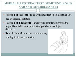 MEDIAL HAMSTRING TEST (SEMITENDINOSUS
AND SEMIMEMBRANOSUS)
 Position of Patient: Prone with knee flexed to less than 90°.
leg in internal rotation.
 Position of Therapist: Hand giving resistance grasps the
leg at the ankle. Resistance is applied in an oblique
direction.
 Test: Patient flexes knee, maintaining
the leg in internal rotation.
 
