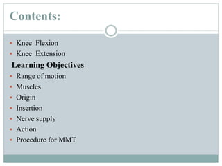 Contents:
 Knee Flexion
 Knee Extension
Learning Objectives
 Range of motion
 Muscles
 Origin
 Insertion
 Nerve supply
 Action
 Procedure for MMT
 