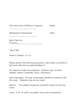 The University of Maine at Augusta Name:
________________________
Mathematics Department Date:
_________________________
MAT 280 F16
Location:______________________
MAT 280
Exam 1 Chapter 1.1-1.6
Please answer the following questions. Part credit is possible if
the work indicates an understanding of
the objective under investigation. Students may use their
laptops, tablets, textbooks, notes, calculators
and scrap paper. If used, scrap paper should be turned in with
the exam. Students may not use smart
phones. If available homework should be turned in with the
exam.
Time: 2:45 If staff is available, extra time is permitted.
 
